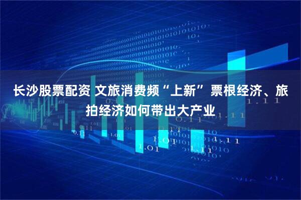 长沙股票配资 文旅消费频“上新” 票根经济、旅拍经济如何带出大产业