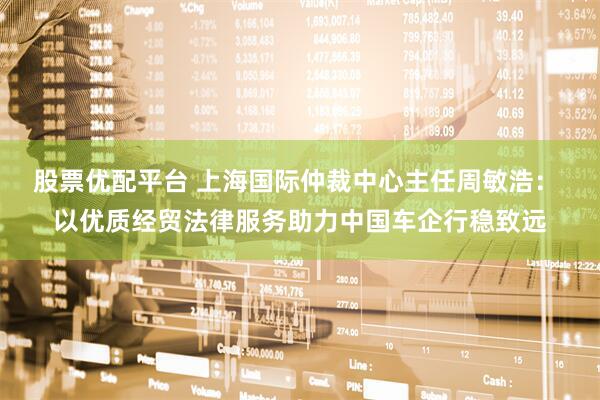 股票优配平台 上海国际仲裁中心主任周敏浩： 以优质经贸法律服务助力中国车企行稳致远