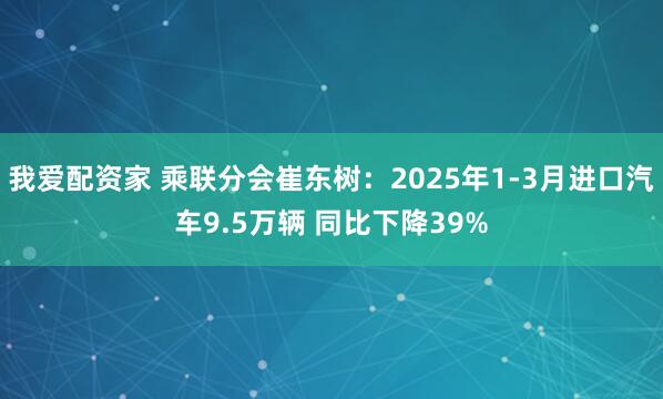 我爱配资家 乘联分会崔东树：2025年1-3月进口汽车9.5万辆 同比下降39%