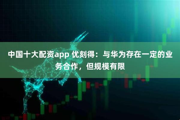 中国十大配资app 优刻得：与华为存在一定的业务合作，但规模有限