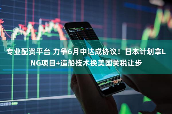 专业配资平台 力争6月中达成协议！日本计划拿LNG项目+造船技术换美国关税让步