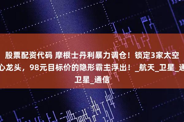 股票配资代码 摩根士丹利暴力调仓！锁定3家太空核心龙头，98元目标价的隐形霸主浮出！_航天_卫星_通信