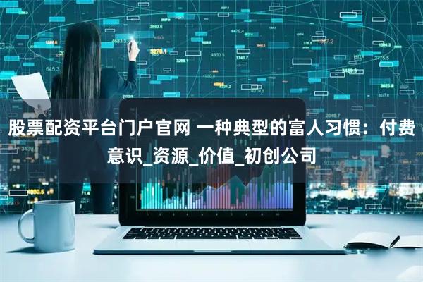 股票配资平台门户官网 一种典型的富人习惯：付费意识_资源_价值_初创公司