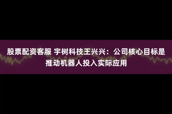股票配资客服 宇树科技王兴兴：公司核心目标是推动机器人投入实际应用