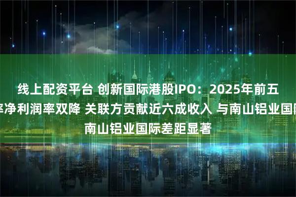 线上配资平台 创新国际港股IPO：2025年前五个月毛利率净利润率双降 关联方贡献近六成收入 与南山铝业国际差距显著