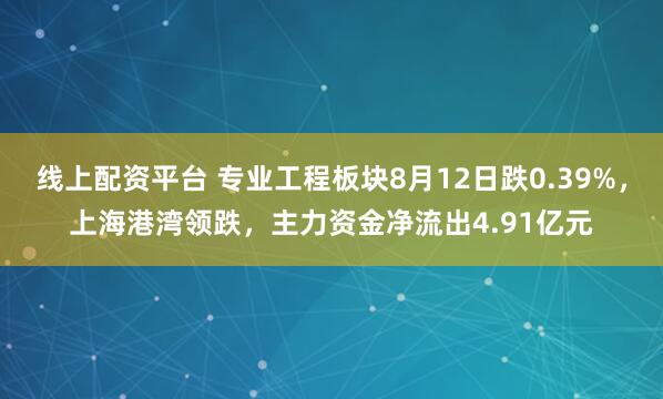 线上配资平台 专业工程板块8月12日跌0.39%，上海港湾领跌，主力资金净流出4.91亿元