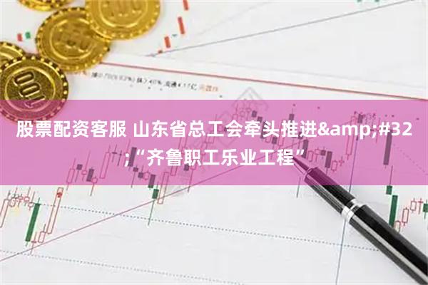 股票配资客服 山东省总工会牵头推进 “齐鲁职工乐业工程”