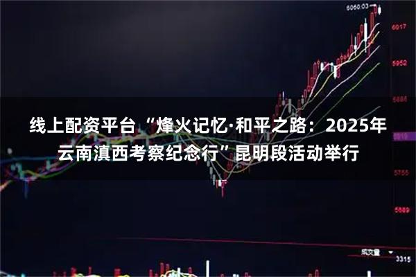 线上配资平台 “烽火记忆·和平之路：2025年云南滇西考察纪念行”昆明段活动举行