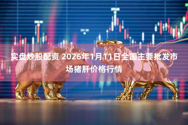 实盘炒股配资 2026年1月11日全国主要批发市场猪肝价格行情