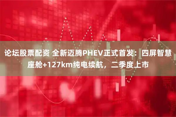 论坛股票配资 全新迈腾PHEV正式首发：四屏智慧座舱+127km纯电续航，二季度上市